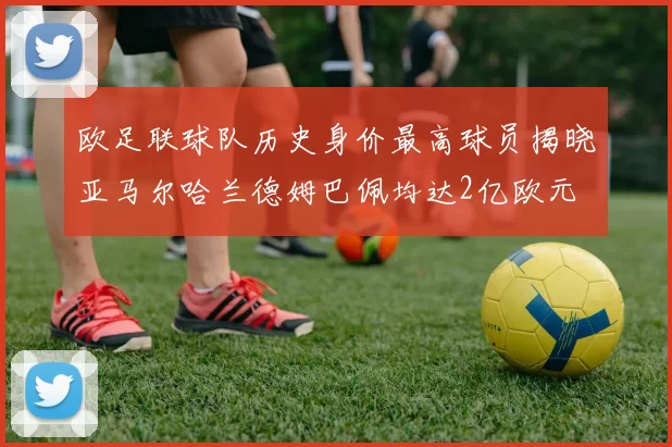 欧足联球队历史身价最高球员揭晓亚马尔哈兰德姆巴佩均达2亿欧元