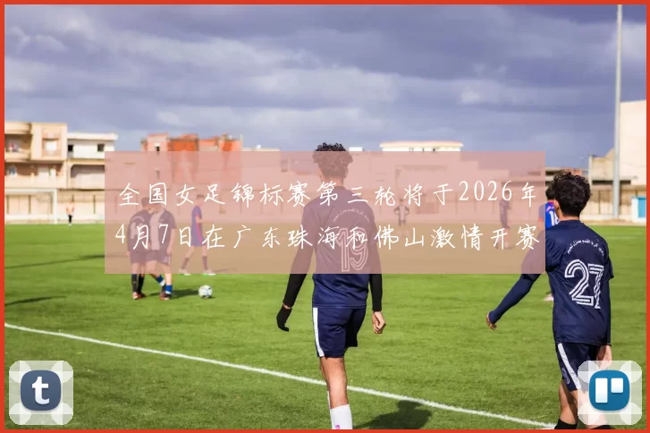 全国女足锦标赛第三轮将于2026年4月7日在广东珠海和佛山激情开赛