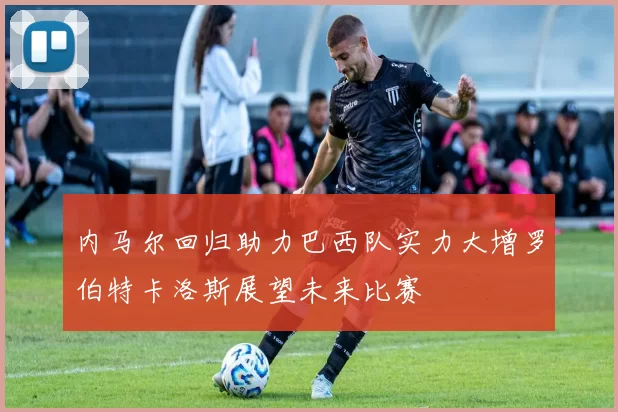 内马尔回归助力巴西队实力大增罗伯特卡洛斯展望未来比赛