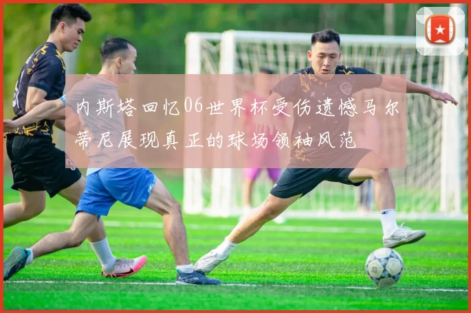 内斯塔回忆06世界杯受伤遗憾马尔蒂尼展现真正的球场领袖风范
