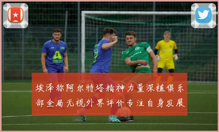 埃泽称阿尔特塔精神力量深植俱乐部全局无视外界评价专注自身发展