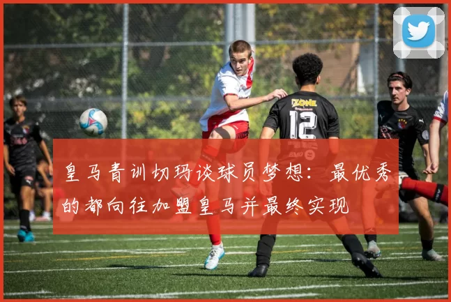 皇马青训切玛谈球员梦想：最优秀的都向往加盟皇马并最终实现