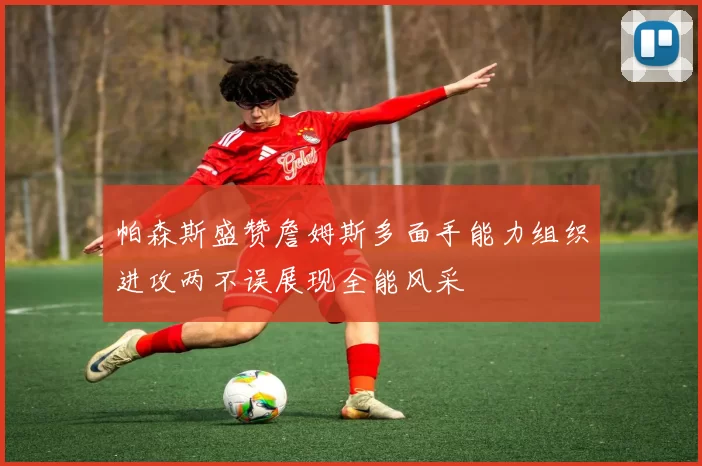 帕森斯盛赞詹姆斯多面手能力组织进攻两不误展现全能风采