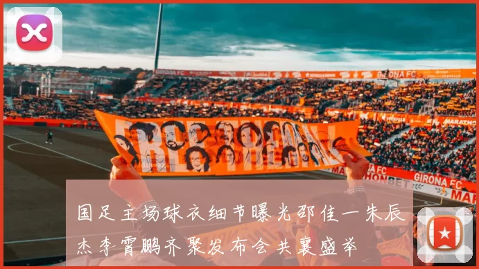 国足主场球衣细节曝光邵佳一朱辰杰李霄鹏齐聚发布会共襄盛举
