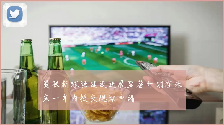 曼联新球场建设进展显著计划在未来一年内提交规划申请