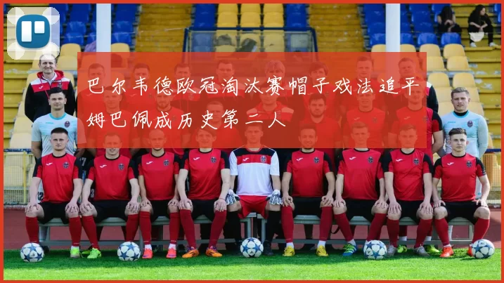 巴尔韦德欧冠淘汰赛帽子戏法追平姆巴佩成历史第二人