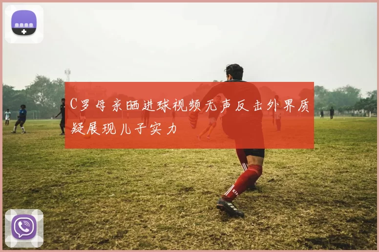 C罗母亲晒进球视频无声反击外界质疑展现儿子实力