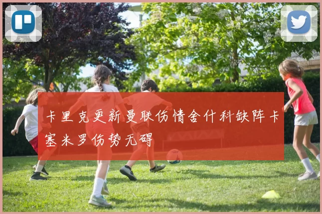 卡里克更新曼联伤情舍什科缺阵卡塞米罗伤势无碍