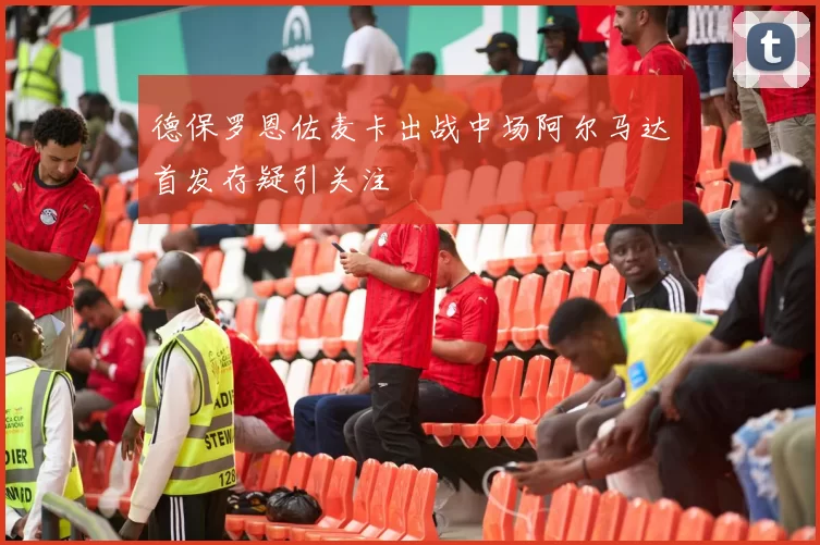 德保罗恩佐麦卡出战中场阿尔马达首发存疑引关注
