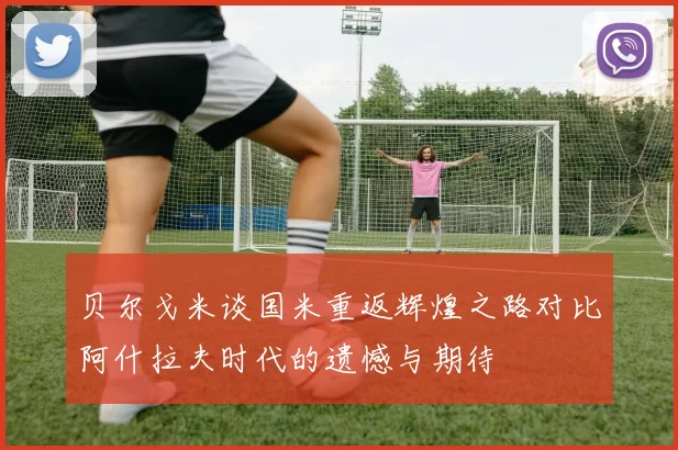 贝尔戈米谈国米重返辉煌之路对比阿什拉夫时代的遗憾与期待