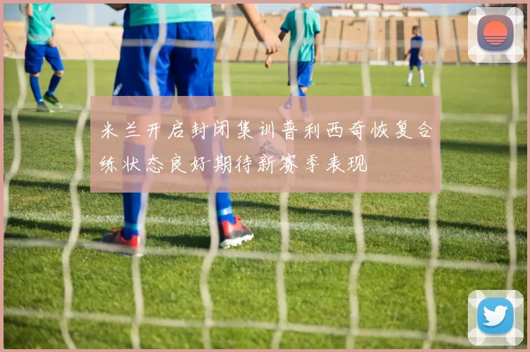 米兰开启封闭集训普利西奇恢复合练状态良好期待新赛季表现