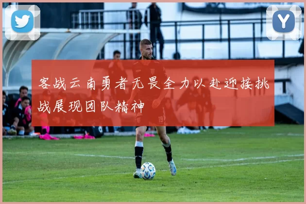 客战云南勇者无畏全力以赴迎接挑战展现团队精神