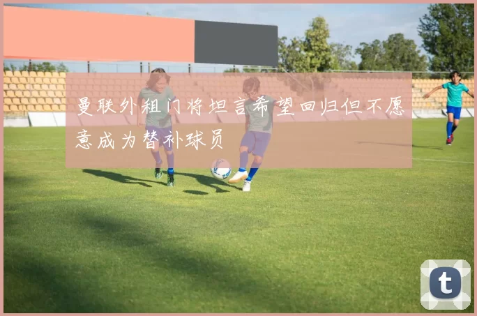 曼联外租门将坦言希望回归但不愿意成为替补球员