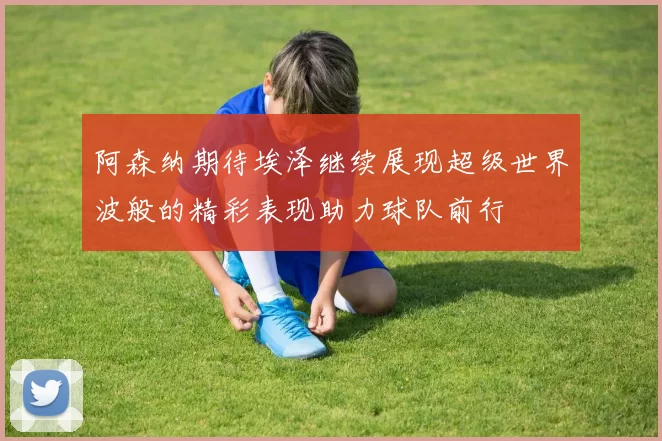 阿森纳期待埃泽继续展现超级世界波般的精彩表现助力球队前行