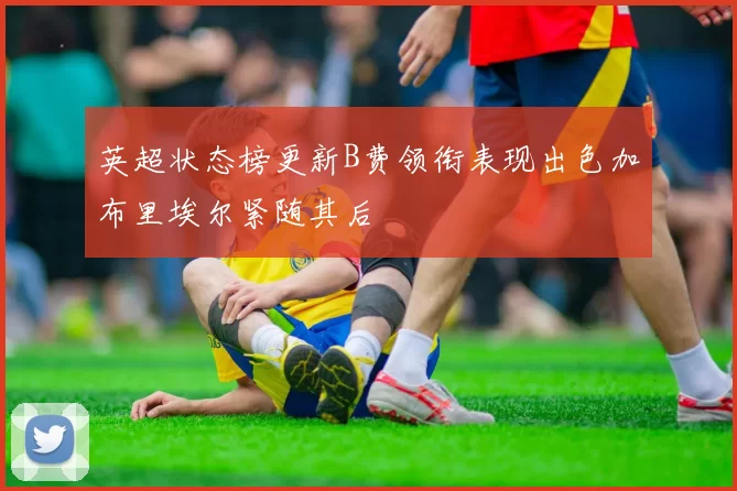 英超状态榜更新B费领衔表现出色加布里埃尔紧随其后