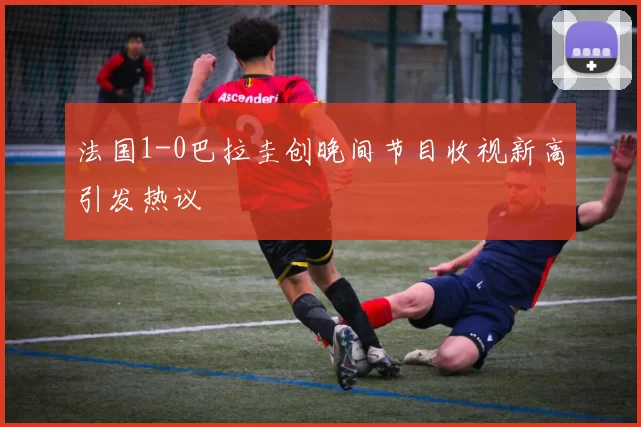 法国1-0巴拉圭创晚间节目收视新高引发热议