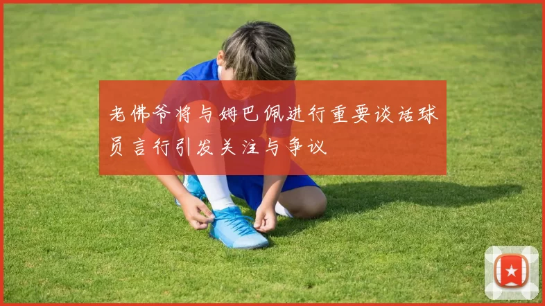 老佛爷将与姆巴佩进行重要谈话球员言行引发关注与争议