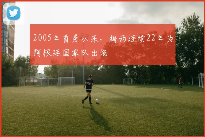2005年首秀以来，梅西连续22年为阿根廷国家队出场