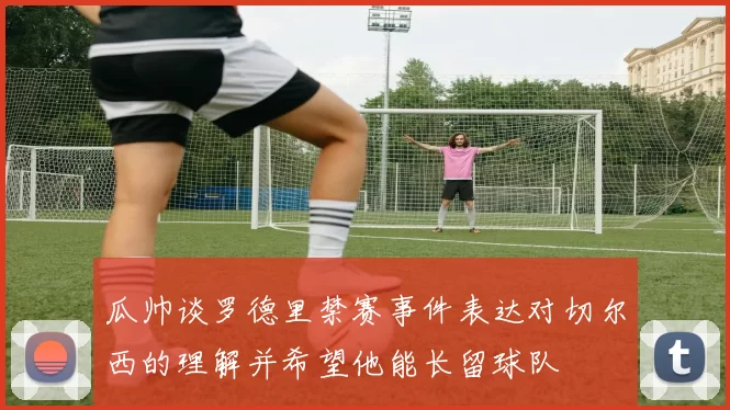 瓜帅谈罗德里禁赛事件表达对切尔西的理解并希望他能长留球队