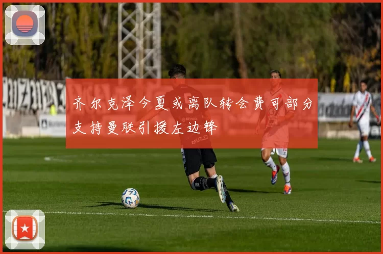 齐尔克泽今夏或离队转会费可部分支持曼联引援左边锋