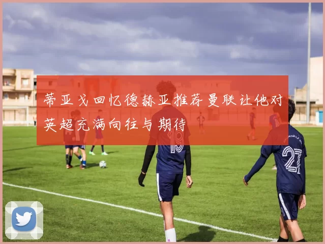 蒂亚戈回忆德赫亚推荐曼联让他对英超充满向往与期待