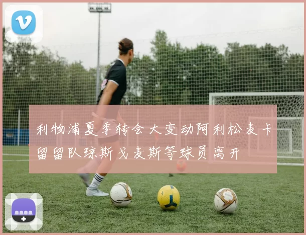 利物浦夏季转会大变动阿利松麦卡留留队琼斯戈麦斯等球员离开