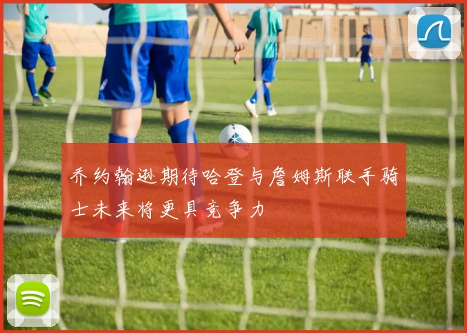 乔约翰逊期待哈登与詹姆斯联手骑士未来将更具竞争力