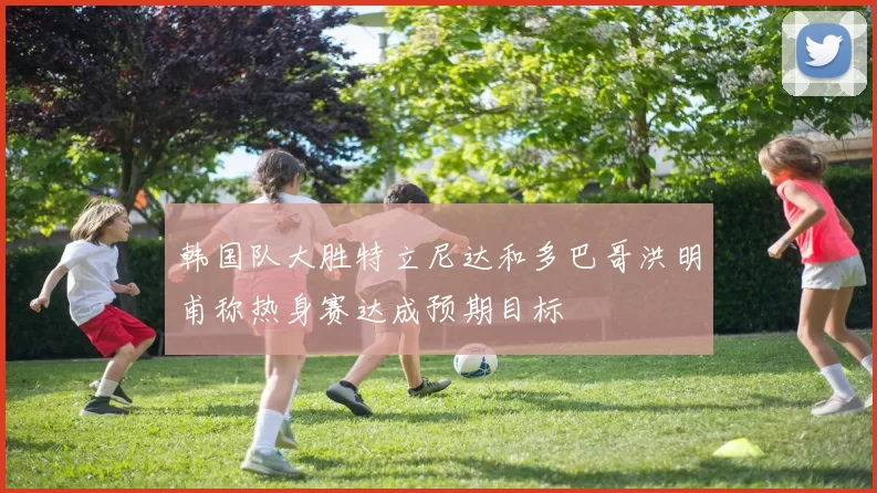 韩国队大胜特立尼达和多巴哥洪明甫称热身赛达成预期目标